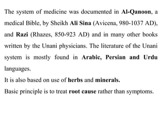 The system of medicine was documented in Al-Qanoon, a
medical Bible, by Sheikh Ali Sina (Avicena, 980-1037 AD),
and Razi (Rhazes, 850-923 AD) and in many other books
written by the Unani physicians. The literature of the Unani
system is mostly found in Arabic, Persian and Urdu
languages.
It is also based on use of herbs and minerals.
Basic principle is to treat root cause rather than symptoms.
 