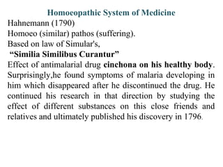 Homoeopathic System of Medicine
Hahnemann (1790)
Homoeo (similar) pathos (suffering).
Based on law of Simular's,
“Similia Similibus Curantur”
Effect of antimalarial drug cinchona on his healthy body.
Surprisingly,he found symptoms of malaria developing in
him which disappeared after he discontinued the drug. He
continued his research in that direction by studying the
effect of different substances on this close friends and
relatives and ultimately published his discovery in 1796.
 