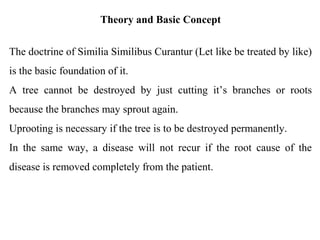 Theory and Basic Concept
The doctrine of Similia Similibus Curantur (Let like be treated by like)
is the basic foundation of it.
A tree cannot be destroyed by just cutting it’s branches or roots
because the branches may sprout again.
Uprooting is necessary if the tree is to be destroyed permanently.
In the same way, a disease will not recur if the root cause of the
disease is removed completely from the patient.
 