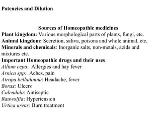 Potencies and Dilution
Sources of Homeopathic medicines
Plant kingdom: Various morphological parts of plants, fungi, etc.
Animal kingdom: Secretion, saliva, poisons and whole animal, etc.
Minerals and chemicals: Inorganic salts, non-metals, acids and
mixtures etc.
Important Homeopathic drugs and their uses
Allium cepa: Allergies and hay fever
Arnica spp:. Aches, pain
Atropa belladonna: Headache, fever
Borax: Ulcers
Calendula: Antiseptic
Rauwolfia: Hypertension
Urtica urens: Burn treatment
 