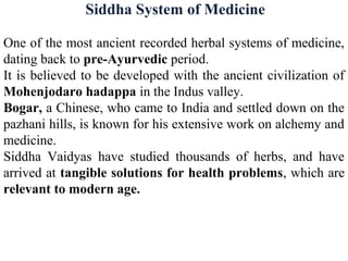 Siddha System of Medicine
One of the most ancient recorded herbal systems of medicine,
dating back to pre-Ayurvedic period.
It is believed to be developed with the ancient civilization of
Mohenjodaro hadappa in the Indus valley.
Bogar, a Chinese, who came to India and settled down on the
pazhani hills, is known for his extensive work on alchemy and
medicine.
Siddha Vaidyas have studied thousands of herbs, and have
arrived at tangible solutions for health problems, which are
relevant to modern age.
 