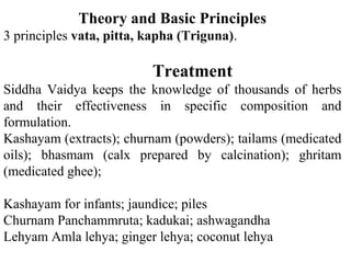 Theory and Basic Principles
3 principles vata, pitta, kapha (Triguna).
Treatment
Siddha Vaidya keeps the knowledge of thousands of herbs
and their effectiveness in specific composition and
formulation.
Kashayam (extracts); churnam (powders); tailams (medicated
oils); bhasmam (calx prepared by calcination); ghritam
(medicated ghee);
Kashayam for infants; jaundice; piles
Churnam Panchammruta; kadukai; ashwagandha
Lehyam Amla lehya; ginger lehya; coconut lehya
 