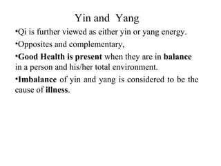 Yin and Yang
•Qi is further viewed as either yin or yang energy.
•Opposites and complementary,
•Good Health is present when they are in balance
in a person and his/her total environment.
•Imbalance of yin and yang is considered to be the
cause of illness.
 