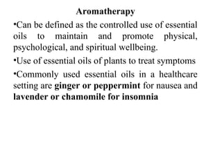 Aromatherapy
•Can be defined as the controlled use of essential
oils to maintain and promote physical,
psychological, and spiritual wellbeing.
•Use of essential oils of plants to treat symptoms
•Commonly used essential oils in a healthcare
setting are ginger or peppermint for nausea and
lavender or chamomile for insomnia
 