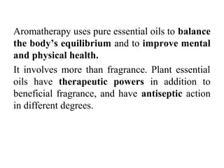 Aromatherapy uses pure essential oils to balance
the body’s equilibrium and to improve mental
and physical health.
It involves more than fragrance. Plant essential
oils have therapeutic powers in addition to
beneficial fragrance, and have antiseptic action
in different degrees.
 
