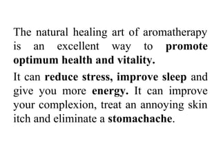 The natural healing art of aromatherapy
is an excellent way to promote
optimum health and vitality.
It can reduce stress, improve sleep and
give you more energy. It can improve
your complexion, treat an annoying skin
itch and eliminate a stomachache.
 