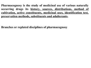 Pharmacognosy is the study of medicinal use of various naturally
occurring drugs its history, sources, distributions, method of
cultivation, active constituents, medicinal uses, identification test,
preservation methods, substituents and adulterants.
Branches or replated disciplines of pharmacognosy
 