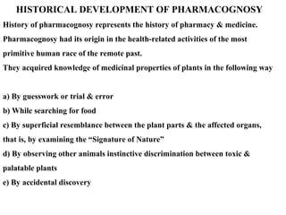 HISTORICAL DEVELOPMENT OF PHARMACOGNOSY
History of pharmacognosy represents the history of pharmacy & medicine.
Pharmacognosy had its origin in the health-related activities of the most
primitive human race of the remote past.
They acquired knowledge of medicinal properties of plants in the following way
a) By guesswork or trial & error
b) While searching for food
c) By superficial resemblance between the plant parts & the affected organs,
that is, by examining the “Signature of Nature”
d) By observing other animals instinctive discrimination between toxic &
palatable plants
e) By accidental discovery
 