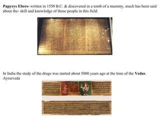 Papyrys Ebers- written in 1550 B.C. & discovered in a tomb of a mummy, much has been said
about the- skill and knowledge of those people in this field.
In India the study of the drugs was started about 5000 years ago at the time of the Vedas.
Ayrurveda
 