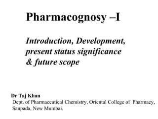 Pharmacognosy –I
Introduction, Development,
present status significance
& future scope
Dr Taj Khan
Dept. of Pharmaceutical Chemistry, Oriental College of Pharmacy,
Sanpada, New Mumbai.
 