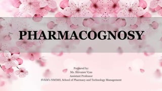 PHARMACOGNOSY
Prepared by:
Ms. Shivanee Vyas
Assistant Professor
SVKM’s NMIMS, School of Pharmacy and Technology Management
 