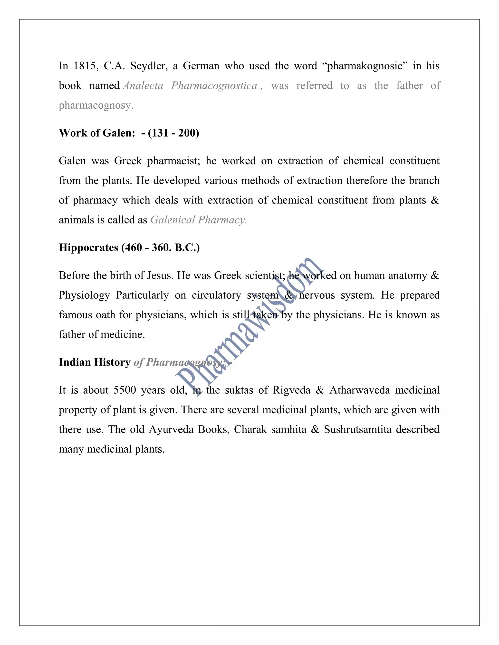 In 1815, C.A. Seydler, a German who used the word “pharmakognosie” in his
book named Analecta Pharmacognostica , was referred to as the father of
pharmacognosy.
Work of Galen: - (131 - 200)
Galen was Greek pharmacist; he worked on extraction of chemical constituent
from the plants. He developed various methods of extraction therefore the branch
of pharmacy which deals with extraction of chemical constituent from plants &
animals is called as Galenical Pharmacy.
Hippocrates (460 - 360. B.C.)
Before the birth of Jesus. He was Greek scientist; he worked on human anatomy &
Physiology Particularly on circulatory system & nervous system. He prepared
famous oath for physicians, which is still taken by the physicians. He is known as
father of medicine.
Indian History of Pharmacognosy: -
It is about 5500 years old, in the suktas of Rigveda & Atharwaveda medicinal
property of plant is given. There are several medicinal plants, which are given with
there use. The old Ayurveda Books, Charak samhita & Sushrutsamtita described
many medicinal plants.
 