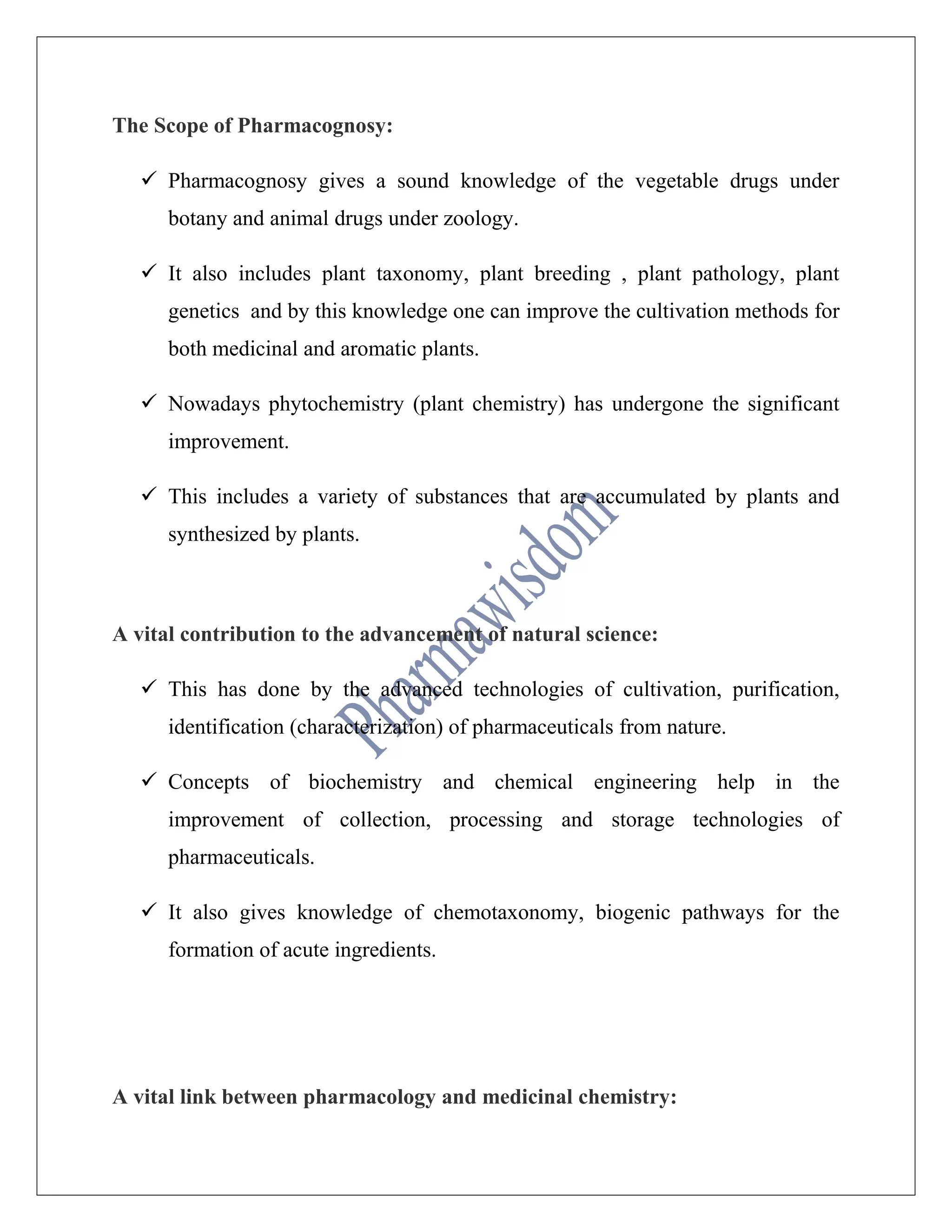 The Scope of Pharmacognosy:
 Pharmacognosy gives a sound knowledge of the vegetable drugs under
botany and animal drugs under zoology.
 It also includes plant taxonomy, plant breeding , plant pathology, plant
genetics and by this knowledge one can improve the cultivation methods for
both medicinal and aromatic plants.
 Nowadays phytochemistry (plant chemistry) has undergone the significant
improvement.
 This includes a variety of substances that are accumulated by plants and
synthesized by plants.
A vital contribution to the advancement of natural science:
 This has done by the advanced technologies of cultivation, purification,
identification (characterization) of pharmaceuticals from nature.
 Concepts of biochemistry and chemical engineering help in the
improvement of collection, processing and storage technologies of
pharmaceuticals.
 It also gives knowledge of chemotaxonomy, biogenic pathways for the
formation of acute ingredients.
A vital link between pharmacology and medicinal chemistry:
 