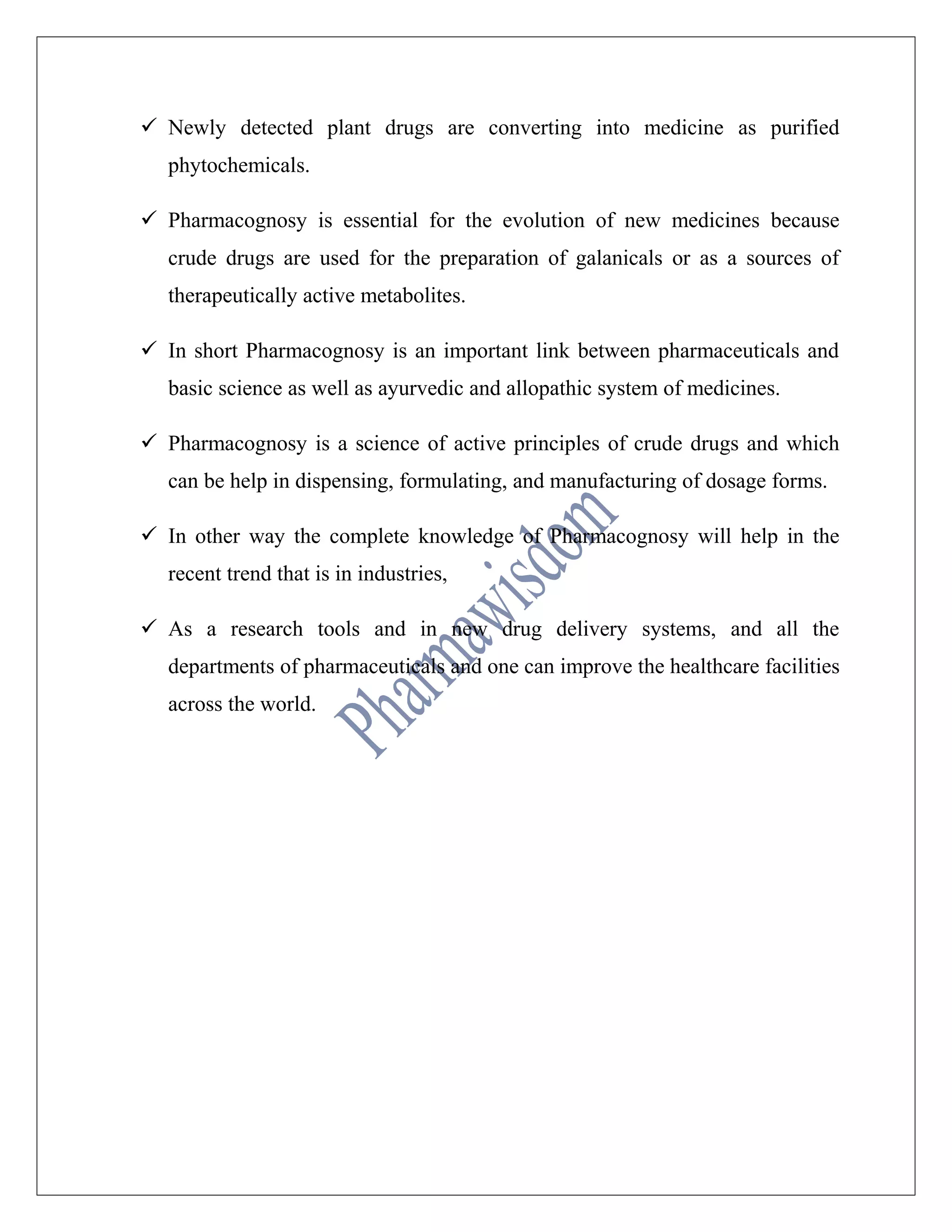 Newly detected plant drugs are converting into medicine as purified
phytochemicals.
 Pharmacognosy is essential for the evolution of new medicines because
crude drugs are used for the preparation of galanicals or as a sources of
therapeutically active metabolites.
 In short Pharmacognosy is an important link between pharmaceuticals and
basic science as well as ayurvedic and allopathic system of medicines.
 Pharmacognosy is a science of active principles of crude drugs and which
can be help in dispensing, formulating, and manufacturing of dosage forms.
 In other way the complete knowledge of Pharmacognosy will help in the
recent trend that is in industries,
 As a research tools and in new drug delivery systems, and all the
departments of pharmaceuticals and one can improve the healthcare facilities
across the world.
 