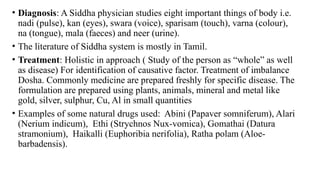 • Diagnosis: A Siddha physician studies eight important things of body i.e.
nadi (pulse), kan (eyes), swara (voice), sparisam (touch), varna (colour),
na (tongue), mala (faeces) and neer (urine).
• The literature of Siddha system is mostly in Tamil.
• Treatment: Holistic in approach ( Study of the person as “whole” as well
as disease) For identification of causative factor. Treatment of imbalance
Dosha. Commonly medicine are prepared freshly for specific disease. The
formulation are prepared using plants, animals, mineral and metal like
gold, silver, sulphur, Cu, Al in small quantities
• Examples of some natural drugs used: Abini (Papaver somniferum), Alari
(Nerium indicum), Ethi (Strychnos Nux-vomica), Gomathai (Datura
stramonium), Haikalli (Euphoribia nerifolia), Ratha polam (Aloe-
barbadensis).
 