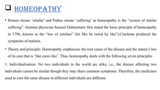 HOMEOPATHY
• Homeo means ‘similar’ and Pathos means ‘suffering’ so homeopathy is the “system of similar
suffering”. German physician Samuel Hahnemann first stated the basic principle of homeopathy
in 1796, known as the “law of similars” (let like be cured by like”).Cinchona produced the
symptoms of malaria.
• Theory and principle: Homeopathy emphasises the root cause of the disease and the nature’s law
of its cure that is ‘like cures like’. Thus, homeopathy deals with the following seven principles
1. Individualisation: No two individuals in the world are alike, i.e., the disease affecting two
individuals cannot be similar though they may share common symptoms. Therefore, the medicines
used to cure the same disease in different individuals are different.
 