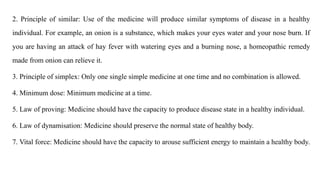 2. Principle of similar: Use of the medicine will produce similar symptoms of disease in a healthy
individual. For example, an onion is a substance, which makes your eyes water and your nose burn. If
you are having an attack of hay fever with watering eyes and a burning nose, a homeopathic remedy
made from onion can relieve it.
3. Principle of simplex: Only one single simple medicine at one time and no combination is allowed.
4. Minimum dose: Minimum medicine at a time.
5. Law of proving: Medicine should have the capacity to produce disease state in a healthy individual.
6. Law of dynamisation: Medicine should preserve the normal state of healthy body.
7. Vital force: Medicine should have the capacity to arouse sufficient energy to maintain a healthy body.
 