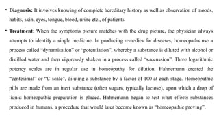 • Diagnosis: It involves knowing of complete hereditary history as well as observation of moods,
habits, skin, eyes, tongue, blood, urine etc., of patients.
• Treatment: When the symptoms picture matches with the drug picture, the physician always
attempts to identify a single medicine. In producing remedies for diseases, homeopaths use a
process called “dynamisation” or “potentiation”, whereby a substance is diluted with alcohol or
distilled water and then vigorously shaken in a process called “succussion”. Three logarithmic
potency scales are in regular use in homeopathy for dilution. Hahnemann created the
“centesimal” or “C scale”, diluting a substance by a factor of 100 at each stage. Homeopathic
pills are made from an inert substance (often sugars, typically lactose), upon which a drop of
liquid homeopathic preparation is placed. Hahnemann began to test what effects substances
produced in humans, a procedure that would later become known as “homeopathic proving”.
 