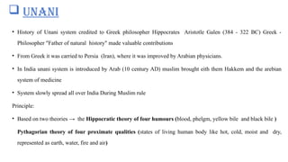  UNANI
• History of Unani system credited to Greek philosopher Hippocrates Aristotle Galen (384 - 322 BC) Greek -
Philosopher "Father of natural history" made valuable contributions
• From Greek it was carried to Persia (Iran), where it was improved by Arabian physicians.
• In India unani system is introduced by Arab (10 century AD) muslim brought eith them Hakkem and the arebian
system of medicine
• System slowly spread all over India During Muslim rule
Principle:
• Based on two theories → the Hippocratic theory of four humours (blood, phelgm, yellow bile and black bile )
Pythagorian theory of four proximate qualities (states of living human body like hot, cold, moist and dry,
represented as earth, water, fire and air)
 