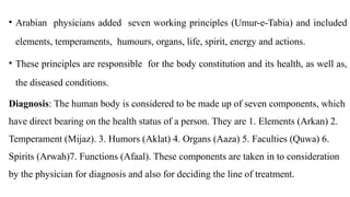 • Arabian physicians added seven working principles (Umur-e-Tabia) and included
elements, temperaments, humours, organs, life, spirit, energy and actions.
• These principles are responsible for the body constitution and its health, as well as,
the diseased conditions.
Diagnosis: The human body is considered to be made up of seven components, which
have direct bearing on the health status of a person. They are 1. Elements (Arkan) 2.
Temperament (Mijaz). 3. Humors (Aklat) 4. Organs (Aaza) 5. Faculties (Quwa) 6.
Spirits (Arwah)7. Functions (Afaal). These components are taken in to consideration
by the physician for diagnosis and also for deciding the line of treatment.
 