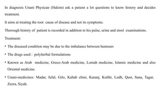 In diagnosis Unani Physican (Hakim) ask a patient a lot questions to know history and decides
treatment.
It aims at treating the root cause of disease and not its symptoms.
Thorough history of patient is recorded in addition to his pulse, urine and stool examinations.
Treatment:
• The diseased condition may be due to the imbalance between humours
• The drugs used : polyherbal formulations
• Known as Arab medicine, Greco-Arab medicine, Loniah medicine, Islamic medicine and also
Oriental medicine.
• Unani-medicines: Madar, fufal, Gilo, Kabab chini, Karanj, Kulthi, Lodh, Qust, Sana, Tagar,
Zeera, Siyah.
 
