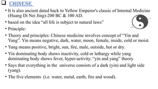  CHINESE
• It is also ancient dated back to Yellow Emperor's classic of Internal Medicine
(Huang Di Nei Jing)-200 BC & 100 AD.
• based on the idea “all life is subject to natural laws”
• Principle:
• Theory and principles: Chinese medicine involves concept of “Yin and
Yang”. Yin means negative, dark, water, moon, female, inside, cold or moist.
• Yang means positive, bright, sun, fire, male, outside, hot or dry.
• Yin dominating body shows inactivity, cold or lethargy while yang
dominating body shows fever, hyper-activity. “yin and yang” theory
• Says that everything in the universe consists of a dark (yin) and light side
(yang).
• The five elements (i.e. water, metal, earth, fire and wood).
 