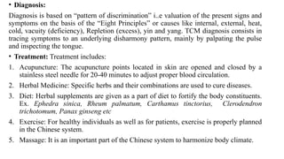 • Diagnosis:
Diagnosis is based on “pattern of discrimination” i..e valuation of the present signs and
symptoms on the basis of the “Eight Principles” or causes like internal, external, heat,
cold, vacuity (deficiency), Repletion (excess), yin and yang. TCM diagnosis consists in
tracing symptoms to an underlying disharmony pattern, mainly by palpating the pulse
and inspecting the tongue.
• Treatment: Treatment includes:
1. Acupuncture: The acupuncture points located in skin are opened and closed by a
stainless steel needle for 20-40 minutes to adjust proper blood circulation.
2. Herbal Medicine: Specific herbs and their combinations are used to cure diseases.
3. Diet: Herbal supplements are given as a part of diet to fortify the body constituents.
Ex. Ephedra sinica, Rheum palmatum, Carthamus tinctorius, Clerodendron
trichotomum, Panax ginseng etc
4. Exercise: For healthy individuals as well as for patients, exercise is properly planned
in the Chinese system.
5. Massage: It is an important part of the Chinese system to harmonize body climate.
 