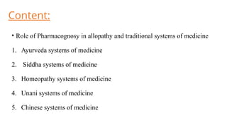 Content:
• Role of Pharmacognosy in allopathy and traditional systems of medicine
1. Ayurveda systems of medicine
2. Siddha systems of medicine
3. Homeopathy systems of medicine
4. Unani systems of medicine
5. Chinese systems of medicine
 