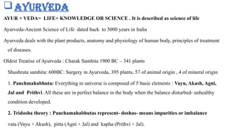 Ayurveda
AYUR + VEDA= LIFE+ KNOWLEDGE OR SCIENCE . It is described as science of life
Ayurveda-Ancient Science of Life dated back to 5000 years in India
Ayurveda deals with the plant products, anatomy and physiology of human body, principles of treatment
of diseases.
Oldest Treatise of Ayurveda : Charak Samhita 1900 BC – 341 plants
Shushruta samhita: 600BC: Surgery in Ayurveda, 395 plants, 57 of animal origin , 4 of mineral origin
1. Panchmahabhuta: Everything in universe is composed of 5 basic elements : Vayu, Akash, Agni,
Jal and Prithvi. All these are in perfect balance in the body when the balance disturbed- unhealthy
condition developed.
2. Tridosha theory : Panchamahabhutas represent- doshas- means impurities or imbalance
vata (Vayu + Akash), pitta (Agni + Jal) and kapha (Prithvi + Jal).
 