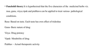 • Panchshil theory:It is hypothesised that the five characters of the medicinal herbs viz.
rasa, guna, virya,vipak and prabhava can be applied to treat various pathological
conditions.
Rasa- Based on taste. Each taste has own effect of tridoshas
Guna- Basic nature of drug
Virya- Drug potency
Vipak- Metabolite of drug
Prabhav – Actual therapeutic activity
 