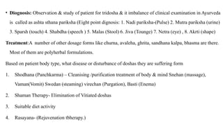 • Diognosis: Observation & study of patient for tridosha & it imbalance of clinical examination in Ayurveda
is called as ashta sthana pariksha (Eight point dignosis: 1. Nadi pariksha-(Pulse) 2. Mutra pariksha (urine)
3. Sparsh (touch) 4. Shabdha (speech ) 5. Malas (Stool) 6. Jiva (Tounge) 7. Netra (eye) , 8. Akrti (shape)
Treatment:A number of other dosage forms like churna, avaleha, ghrita, sandhana kalpa, bhasma are there.
Most of them are polyherbal formulations.
Based on patient body type, what disease or disturbance of doshas they are suffering form
1. Shodhana (Panchkarma) – Cleanising /purification treatment of body & mind Snehan (massage),
Vaman(Vomit) Swedan (steaming) virechan (Purgation), Basti (Enema)
2. Shaman Therapy- Elimination of Vitiated doshas
3. Suitable diet activity
4. Rasayana- (Rejuvenation tbherapy.)
 