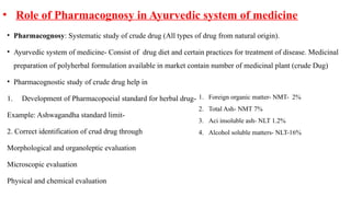 • Role of Pharmacognosy in Ayurvedic system of medicine
• Pharmacognosy: Systematic study of crude drug (All types of drug from natural origin).
• Ayurvedic system of medicine- Consist of drug diet and certain practices for treatment of disease. Medicinal
preparation of polyherbal formulation available in market contain number of medicinal plant (crude Dug)
• Pharmacognostic study of crude drug help in
1. Development of Pharmacopoeial standard for herbal drug-
Example: Ashwagandha standard limit-
2. Correct identification of crud drug through
Morphological and organoleptic evaluation
Microscopic evaluation
Physical and chemical evaluation
1. Foreign organic matter- NMT- 2%
2. Total Ash- NMT 7%
3. Aci insoluble ash- NLT 1.2%
4. Alcohol soluble matters- NLT-16%
 