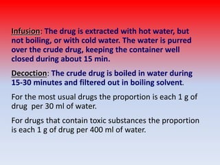 Infusion: The drug is extracted with hot water, but
not boiling, or with cold water. The water is purred
over the crude drug, keeping the container well
closed during about 15 min.
Decoction: The crude drug is boiled in water during
15-30 minutes and filtered out in boiling solvent.
For the most usual drugs the proportion is each 1 g of
drug per 30 ml of water.
For drugs that contain toxic substances the proportion
is each 1 g of drug per 400 ml of water.
 