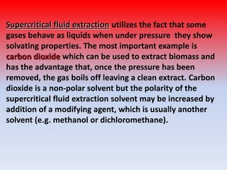 Supercritical fluid extraction utilizes the fact that some
gases behave as liquids when under pressure they show
solvating properties. The most important example is
carbon dioxide which can be used to extract biomass and
has the advantage that, once the pressure has been
removed, the gas boils off leaving a clean extract. Carbon
dioxide is a non-polar solvent but the polarity of the
supercritical fluid extraction solvent may be increased by
addition of a modifying agent, which is usually another
solvent (e.g. methanol or dichloromethane).
 