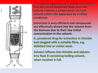 The Soxhlet apparatus will empty its contents
into the round-bottomed flask once the
solvent reaches a certain level, as fresh
solvent enters the apparatus by a reflux
condenser.
Extraction is very efficient and compounds
are effectively drawn into the solvent from
the biomass due to their low initial
concentration in the solvent.
A, powdered drug for extraction in thimble
and plugged with a suitable fibre, e.g.
defatted tow or cotton wool.
Solvent refluxes into thimble and siphons
into flask B containing boiling solvent,
when receiver is full.
 