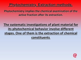 Phytochemistry. Extraction methods.
Phytochemistry implies the chemical examination of the
active fraction after its extraction.
The systematic investigations of plant material for
its phytochemical behavior involve different
stages. One of them is the extraction of chemical
constituents.
 
