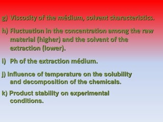 g) Viscosity of the médium, solvent characteristics.
h) Fluctuation in the concentration among the raw
material (higher) and the solvent of the
extraction (lower).
i) Ph of the extraction médium.
j) Influence of temperature on the solubility
and decomposition of the chemicals.
k) Product stability on experimental
conditions.
 