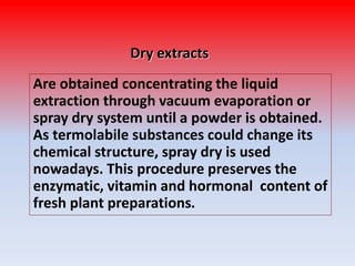 Dry extracts
Are obtained concentrating the liquid
extraction through vacuum evaporation or
spray dry system until a powder is obtained.
As termolabile substances could change its
chemical structure, spray dry is used
nowadays. This procedure preserves the
enzymatic, vitamin and hormonal content of
fresh plant preparations.
 
