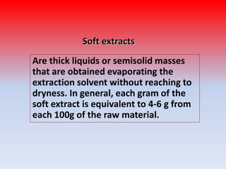 Soft extracts
Are thick liquids or semisolid masses
that are obtained evaporating the
extraction solvent without reaching to
dryness. In general, each gram of the
soft extract is equivalent to 4-6 g from
each 100g of the raw material.
 