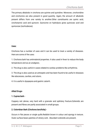 Cinchona bark
S. G. M. C. P. Mahagaon Page 5
The primary alkaloids in cinchona are quinine and quinidine. Moreover, cinchonidine
and cinchonine are also present in good quantity. Again, the amount of alkaloids
present differs from one variety to another.Other constituents are quinic acid,
cinchotannic acid and quinovin. Quinovine on hydrolysis gives quinovaic acid and
quinovose (isorhodeose).
Uses:
Cinchona has a number of uses and it can be used to treat a variety of diseases.
Here are some of the uses:
1. Cinchona bark has antimalarial properties. It also used in fever to reduce the body
temperature and as an analgesic.
2. The drug is also useful in cases related to cardiac problems like arrhythmia.
3. The drug is also used as an antiseptic and has been found to be useful in diseases
like abscesses, cavities, and ulcers.
4. It is useful in dyspepsia and gastric catarrh.
Allied Drugs-
1. Cuprea bark -
Coppery red ,dense, very hard with a granular and splintery fracture.Sclereids are
present and fibres are partly associated in small groups.
2. Colombian Bark (Cinchona lancifolia) -
Occurs in flat pieces or single quills.Reddish brown in colour and spongy in texture.
Outer surface bears patches of silvery cork . Abundant sclereids are present.
 