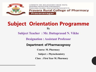 Subject Orientation Programme
By
Subject Teacher : Mr. Dattaprasad N. Vikhe
Designation : Assistant Professor
Department of Pharmacognosy
Course: M. Pharmacy
Subject :- Phytochemistry
Class : First Year M. Pharmacy
 