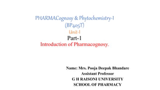 PHARMACognosy & Phytochemistry-I
(BP405T)
Unit-I
Part-1
Introduction of Pharmacognosy.
Name: Mrs. Pooja Deepak Bhandare
Assistant Professor
G H RAISONI UNIVERSITY
SCHOOL OF PHARMACY
 