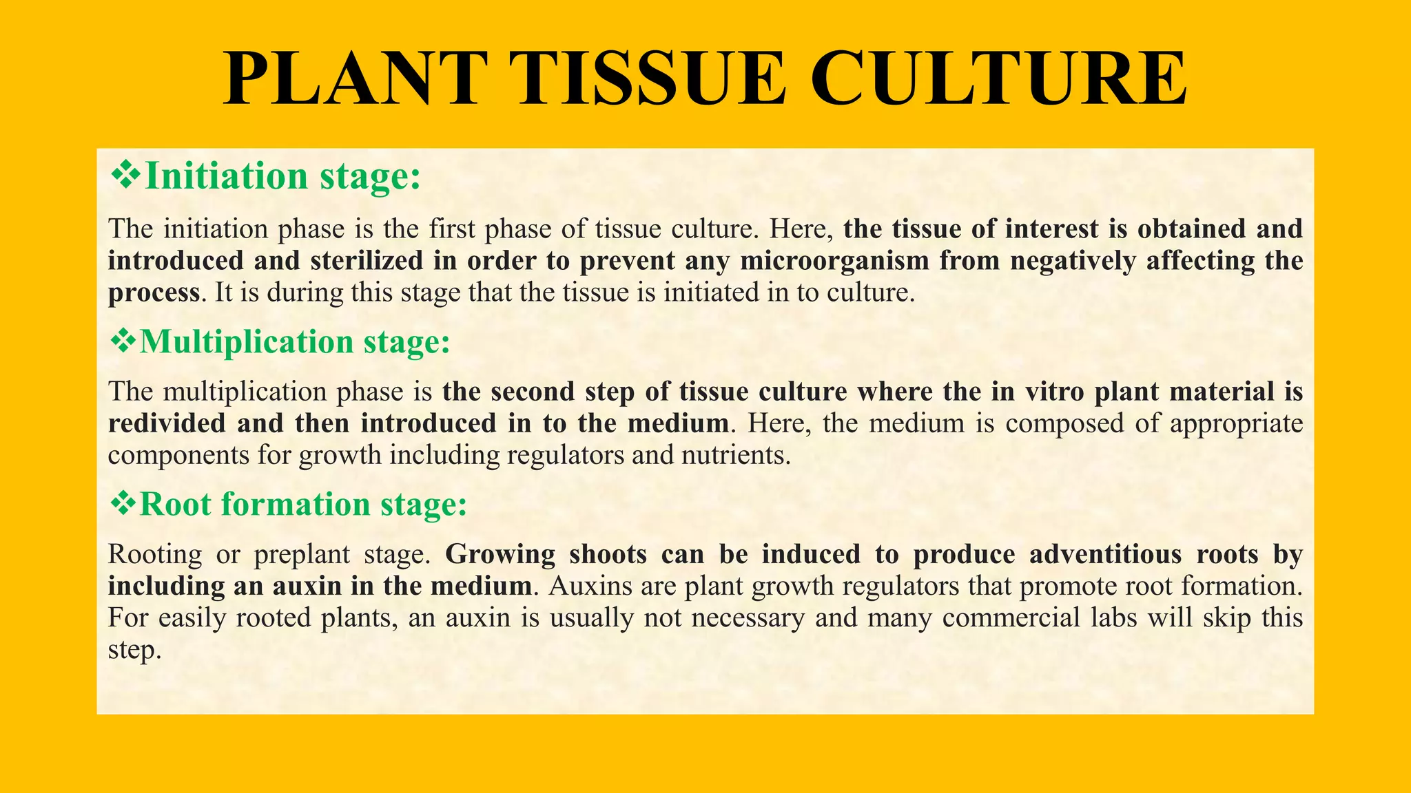 PLANT TISSUE CULTURE
Initiation stage:
The initiation phase is the first phase of tissue culture. Here, the tissue of interest is obtained and
introduced and sterilized in order to prevent any microorganism from negatively affecting the
process. It is during this stage that the tissue is initiated in to culture.
Multiplication stage:
The multiplication phase is the second step of tissue culture where the in vitro plant material is
redivided and then introduced in to the medium. Here, the medium is composed of appropriate
components for growth including regulators and nutrients.
Root formation stage:
Rooting or preplant stage. Growing shoots can be induced to produce adventitious roots by
including an auxin in the medium. Auxins are plant growth regulators that promote root formation.
For easily rooted plants, an auxin is usually not necessary and many commercial labs will skip this
step.
 