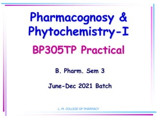 Pharmacognosy &
Phytochemistry-I
BP305TP Practical
B. Pharm. Sem 3
June-Dec 2021 Batch
L. M. COLLEGE OF PHARMACY
 