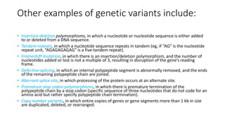 Other examples of genetic variants include:
• Insertion-deletion polymorphisms, in which a nucleotide or nucleotide sequence is either added
to or deleted from a DNA sequence.
• Tandem repeats, in which a nucleotide sequence repeats in tandem (eg, if “AG” is the nucleotide
repeat unit, “AGAGAGAGAG” is a five-tandem repeat).
• Frameshift mutation, in which there is an insertion/deletion polymorphism, and the number of
nucleotides added or lost is not a multiple of 3, resulting in disruption of the gene’s reading
frame.
• Defective splicing, in which an internal polypeptide segment is abnormally removed, and the ends
of the remaining polypeptide chain are joined.
• Aberrant splice site, in which processing of the protein occurs at an alternate site.
• Premature stop codon polymorphisms, in which there is premature termination of the
polypeptide chain by a stop codon (specific sequence of three nucleotides that do not code for an
amino acid but rather specify polypeptide chain termination).
• Copy number variants, in which entire copies of genes or gene segments more than 1 kb in size
are duplicated, deleted, or rearranged.
 