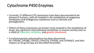 Cytochrome P450 Enzymes
• Currently, 57 different CYP isoenzymes have been documented to be
present in humans, with 42 involved in the metabolism of exogenous
xenobiotics and endogenous substances such as steroids and
prostaglandins.
• Fifteen of these isoenzymes are known to be involved in the metabolism of
drugs, but significant interindividual variabilities in enzyme activity exist as
a result of induction, inhibition, and genetic inheritance.
• Functional genetic polymorphism has been discovered
for CYP2A6, CYP2B6, CYP2C9, CYP2C19, CYP2D6, and CYP3A4/5, and their
impacts on drug therapy are described hereunder.
 