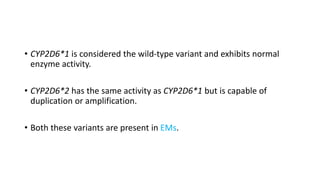 • CYP2D6*1 is considered the wild-type variant and exhibits normal
enzyme activity.
• CYP2D6*2 has the same activity as CYP2D6*1 but is capable of
duplication or amplification.
• Both these variants are present in EMs.
 