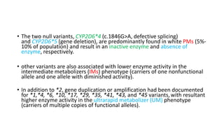 • The two null variants, CYP2D6*4 (c.1846G>A, defective splicing)
and CYP2D6*5 (gene deletion), are predominantly found in white PMs (5%-
10% of population) and result in an inactive enzyme and absence of
enzyme, respectively.
• other variants are also associated with lower enzyme activity in the
intermediate metabolizers (IMs) phenotype (carriers of one nonfunctional
allele and one allele with diminished activity).
• In addition to *2, gene duplication or amplification had been documented
for *1,*4, *6, *10, *17, *29, *35, *41, *43, and *45 variants,with resultant
higher enzyme activity in the ultrarapid metabolizer (UM) phenotype
(carriers of multiple copies of functional alleles).
 