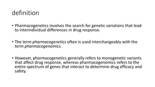 definition
• Pharmacogenetics involves the search for genetic variations that lead
to interindividual differences in drug response.
• The term pharmacogenetics often is used interchangeably with the
term pharmacogenomics.
• However, pharmacogenetics generally refers to monogenetic variants
that affect drug response, whereas pharmacogenomics refers to the
entire spectrum of genes that interact to determine drug efficacy and
safety.
 