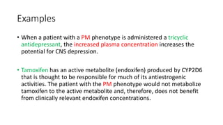 Examples
• When a patient with a PM phenotype is administered a tricyclic
antidepressant, the increased plasma concentration increases the
potential for CNS depression.
• Tamoxifen has an active metabolite (endoxifen) produced by CYP2D6
that is thought to be responsible for much of its antiestrogenic
activities. The patient with the PM phenotype would not metabolize
tamoxifen to the active metabolite and, therefore, does not benefit
from clinically relevant endoxifen concentrations.
 